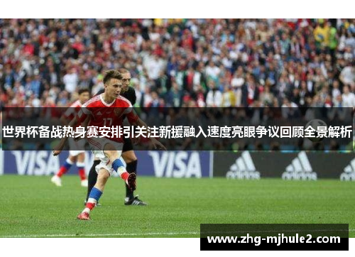 世界杯备战热身赛安排引关注新援融入速度亮眼争议回顾全景解析