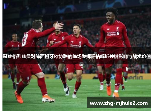 聚焦格列兹曼对阵西班牙欧协联的临场发挥评估解析关键影响与战术价值