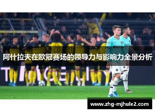 阿什拉夫在欧冠赛场的领导力与影响力全景分析