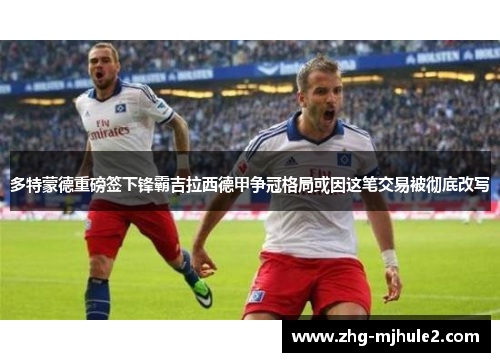 多特蒙德重磅签下锋霸吉拉西德甲争冠格局或因这笔交易被彻底改写