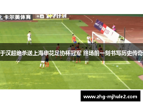 于汉超绝杀送上海申花足协杯冠军 终场前一刻书写历史传奇