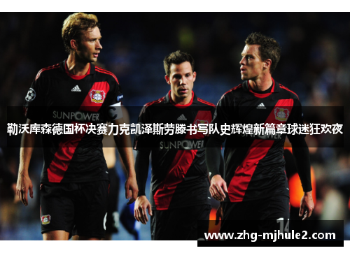 勒沃库森德国杯决赛力克凯泽斯劳滕书写队史辉煌新篇章球迷狂欢夜